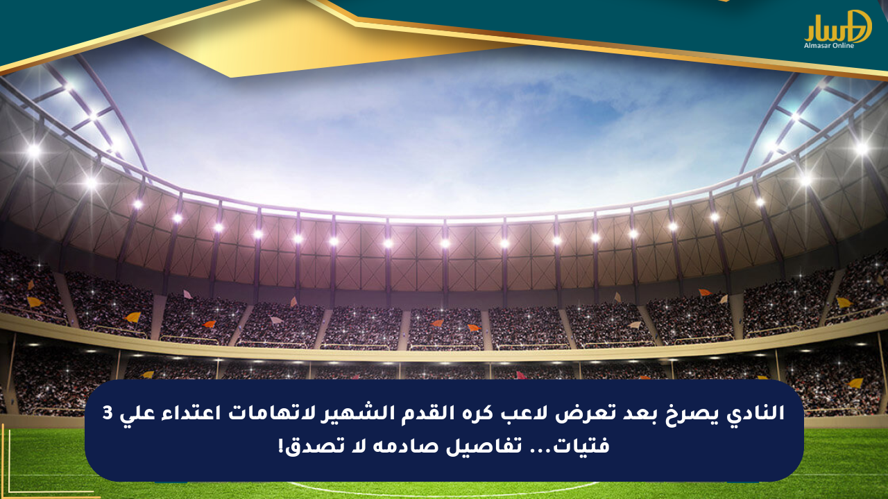 النادي يصرخ بعد تعرض لاعب كرة القدم الشهير لاتهامات اعتداء على 3 فتيات… تفاصيل صادمة لا تصدق!